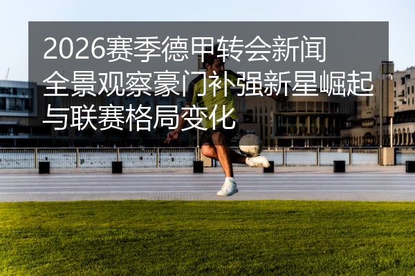 2026赛季德甲转会新闻全景观察豪门补强新星崛起与联赛格局变化
