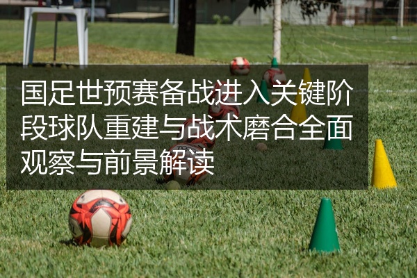 国足世预赛备战进入关键阶段球队重建与战术磨合全面观察与前景解读