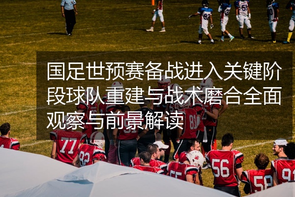 国足世预赛备战进入关键阶段球队重建与战术磨合全面观察与前景解读
