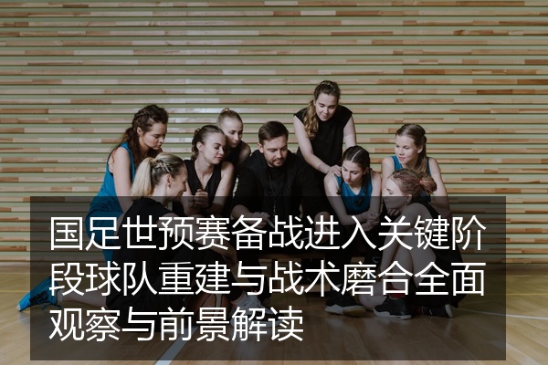 国足世预赛备战进入关键阶段球队重建与战术磨合全面观察与前景解读