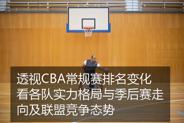 透视CBA常规赛排名变化看各队实力格局与季后赛走向及联盟竞争态势