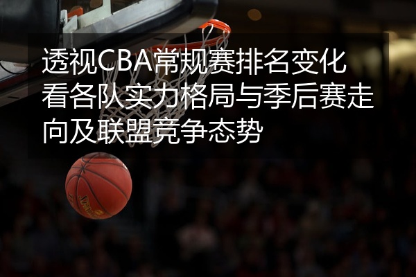 透视CBA常规赛排名变化看各队实力格局与季后赛走向及联盟竞争态势