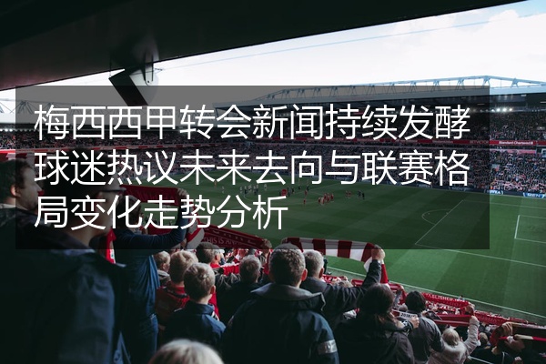 梅西西甲转会新闻持续发酵球迷热议未来去向与联赛格局变化走势分析