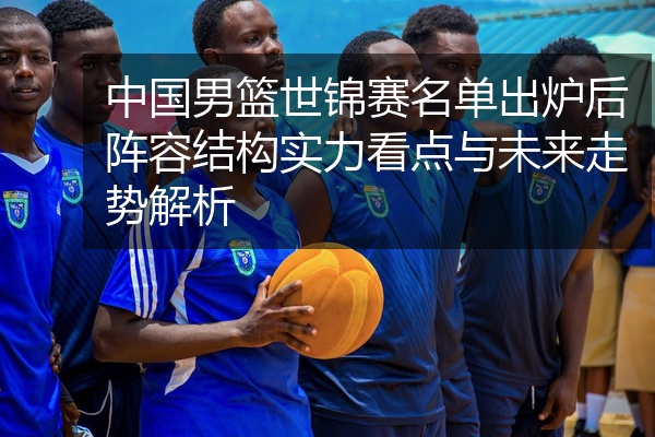 中国男篮世锦赛名单出炉后阵容结构实力看点与未来走势解析