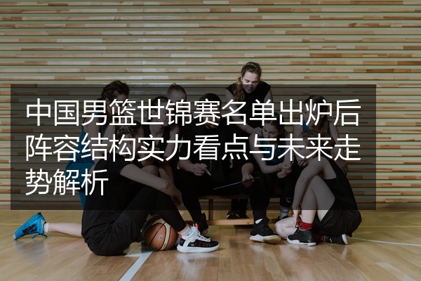 中国男篮世锦赛名单出炉后阵容结构实力看点与未来走势解析