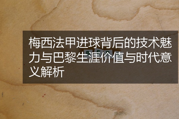 梅西法甲进球背后的技术魅力与巴黎生涯价值与时代意义解析