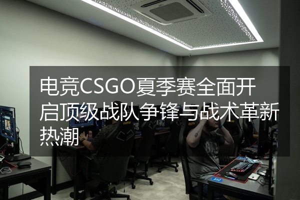 电竞CSGO夏季赛全面开启顶级战队争锋与战术革新热潮