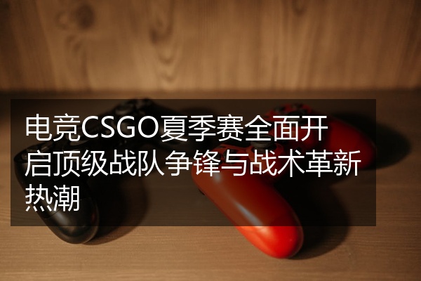 电竞CSGO夏季赛全面开启顶级战队争锋与战术革新热潮