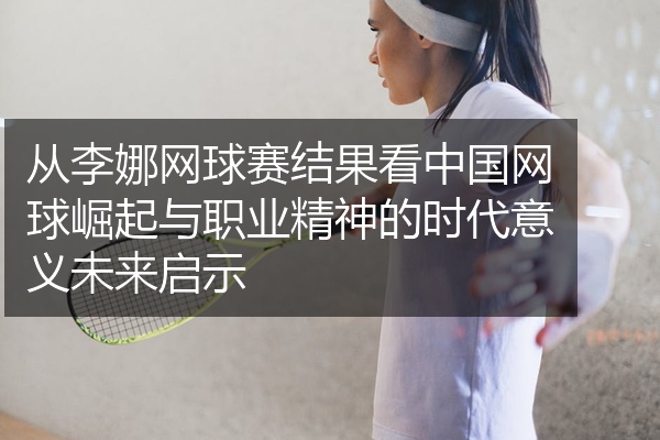 从李娜网球赛结果看中国网球崛起与职业精神的时代意义未来启示