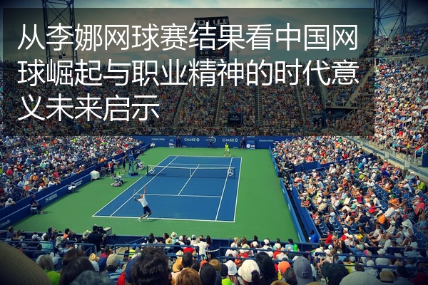 从李娜网球赛结果看中国网球崛起与职业精神的时代意义未来启示