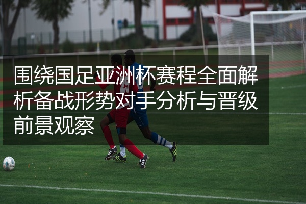 围绕国足亚洲杯赛程全面解析备战形势对手分析与晋级前景观察