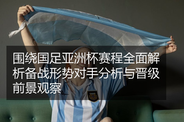 围绕国足亚洲杯赛程全面解析备战形势对手分析与晋级前景观察