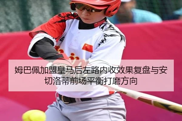 姆巴佩加盟皇马后左路内收效果复盘与安切洛蒂前场平衡打磨方向